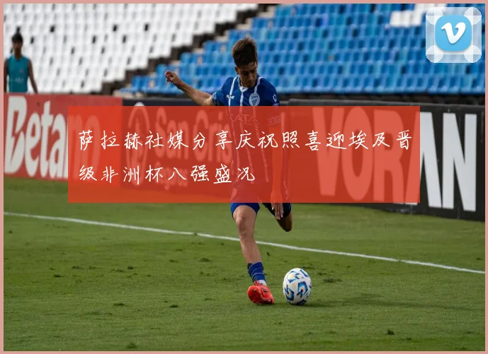 萨拉赫社媒分享庆祝照喜迎埃及晋级非洲杯八强盛况