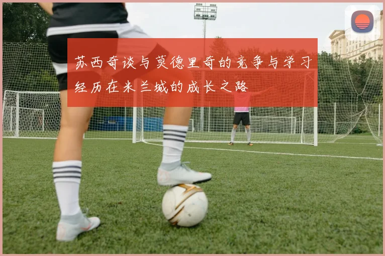 苏西奇谈与莫德里奇的竞争与学习经历在米兰城的成长之路