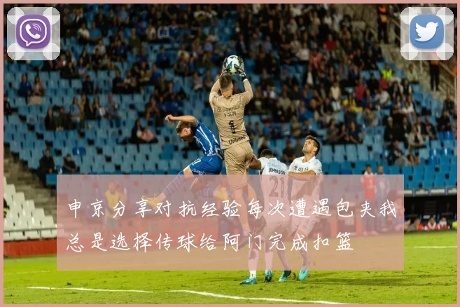 申京分享对抗经验每次遭遇包夹我总是选择传球给阿门完成扣篮