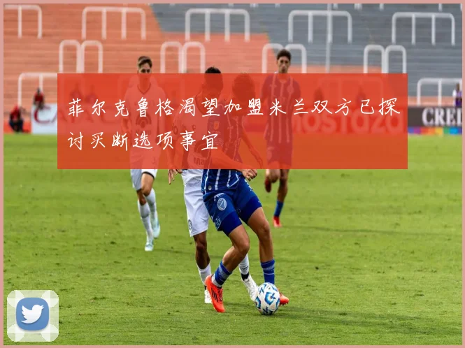 菲尔克鲁格渴望加盟米兰双方已探讨买断选项事宜