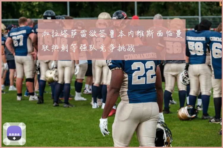 加拉塔萨雷欲签鲁本内维斯面临曼联热刺等强队竞争挑战