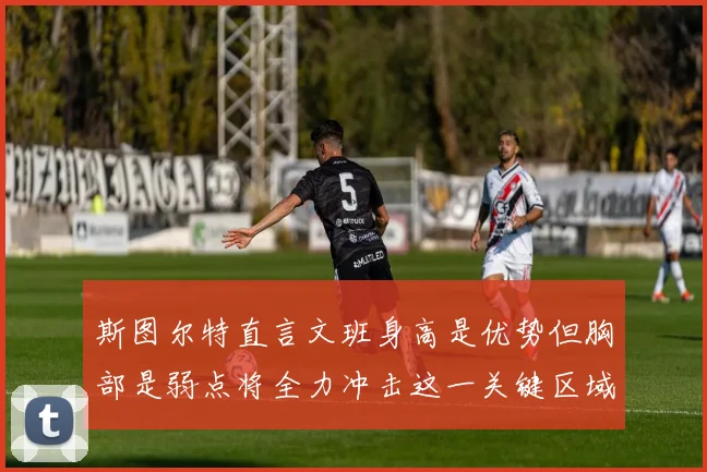 斯图尔特直言文班身高是优势但胸部是弱点将全力冲击这一关键区域