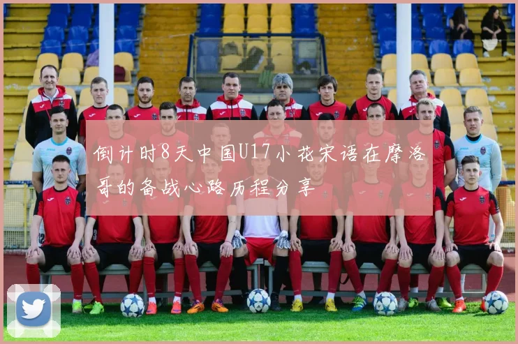 倒计时8天中国U17小花宋语在摩洛哥的备战心路历程分享