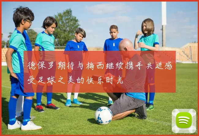 德保罗期待与梅西继续携手共进感受足球之美的快乐时光