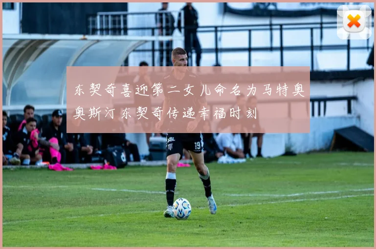 东契奇喜迎第二女儿命名为马特奥奥斯汀东契奇传递幸福时刻