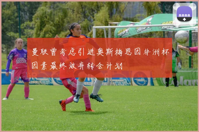 曼联曾考虑引进奥斯梅恩因非洲杯因素最终放弃转会计划