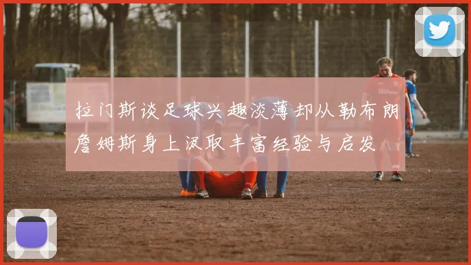 拉门斯谈足球兴趣淡薄却从勒布朗詹姆斯身上汲取丰富经验与启发