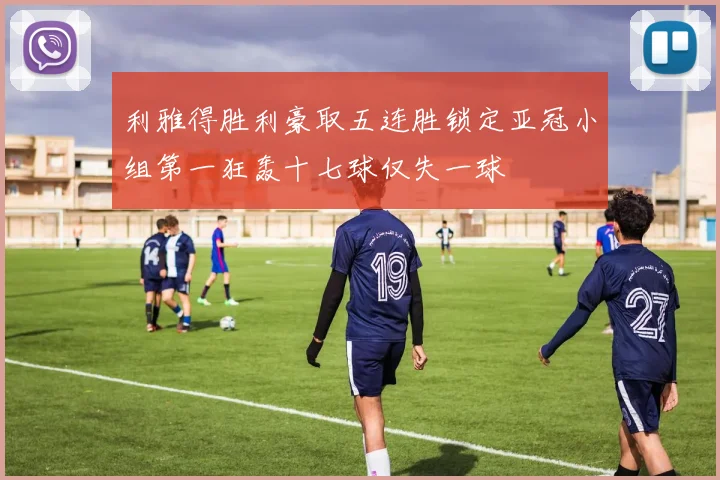 利雅得胜利豪取五连胜锁定亚冠小组第一狂轰十七球仅失一球