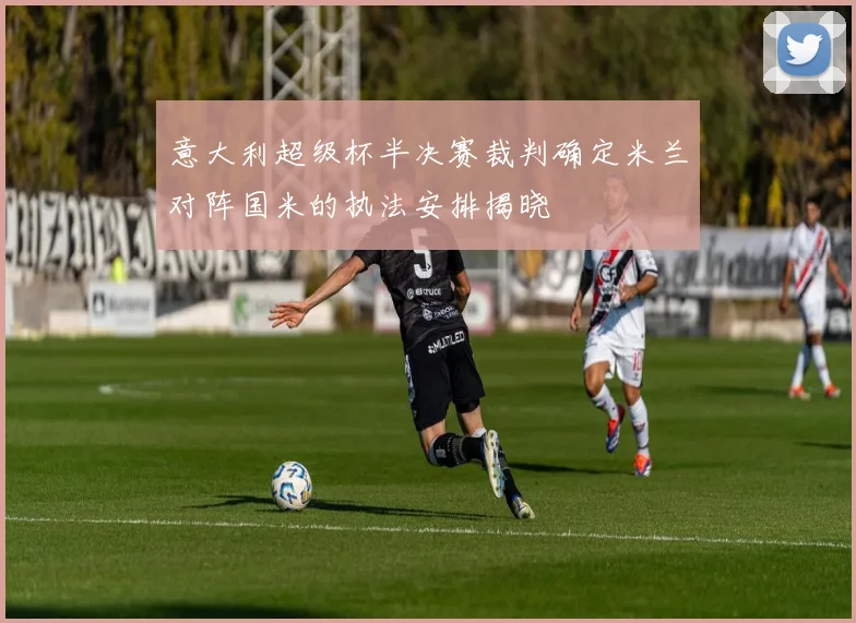 意大利超级杯半决赛裁判确定米兰对阵国米的执法安排揭晓