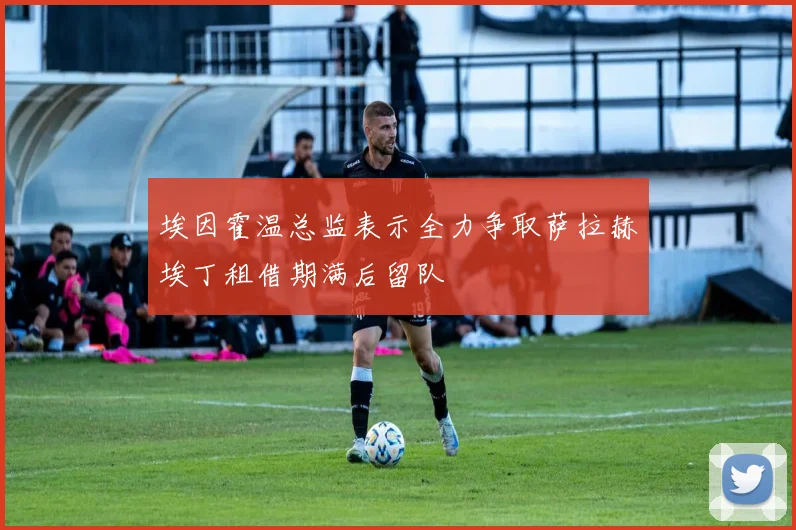 埃因霍温总监表示全力争取萨拉赫埃丁租借期满后留队