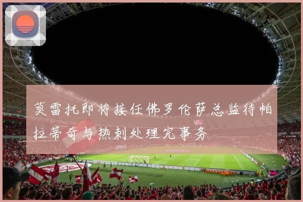 莫雷托即将接任佛罗伦萨总监待帕拉蒂奇与热刺处理完事务
