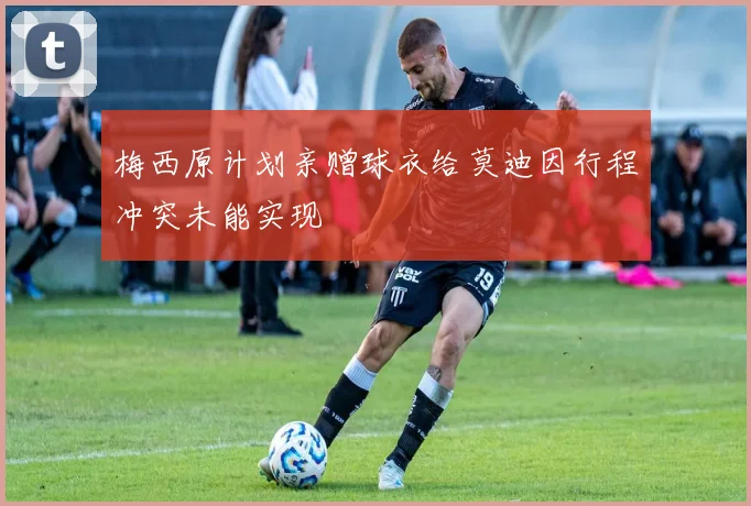 梅西原计划亲赠球衣给莫迪因行程冲突未能实现