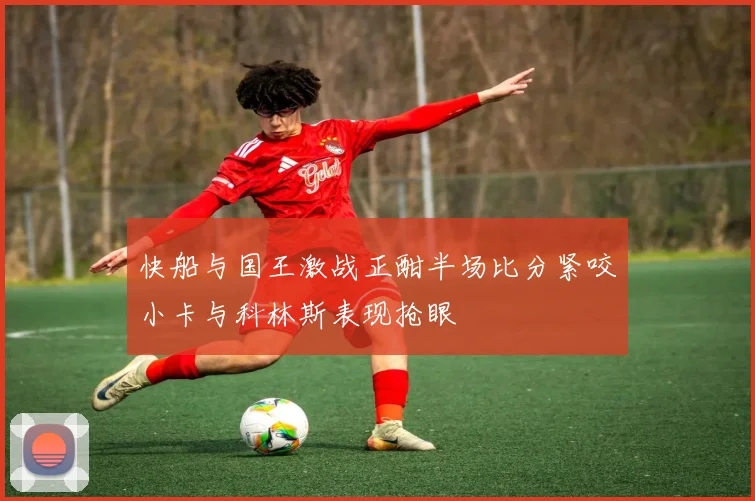 快船与国王激战正酣半场比分紧咬小卡与科林斯表现抢眼