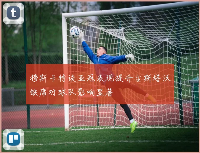 穆斯卡特谈亚冠表现提升古斯塔沃缺席对球队影响显著