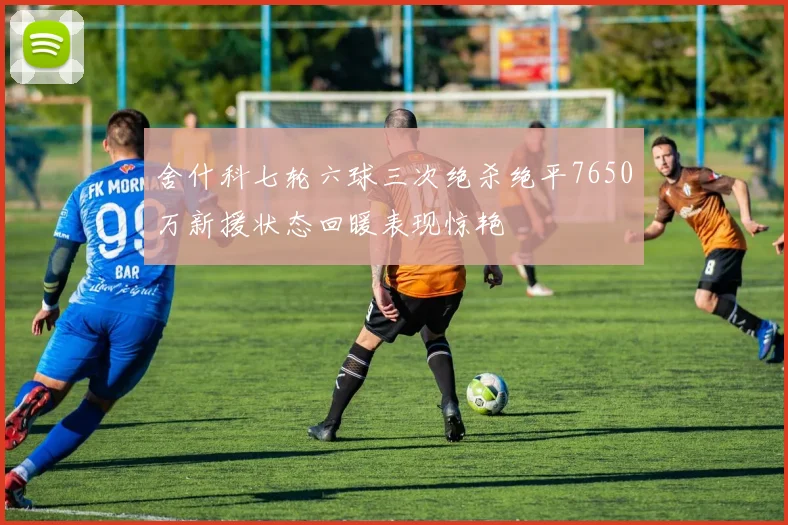 舍什科七轮六球三次绝杀绝平7650万新援状态回暖表现惊艳