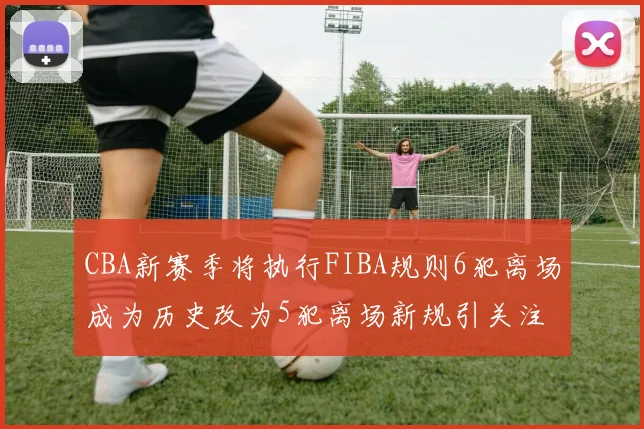 CBA新赛季将执行FIBA规则6犯离场成为历史改为5犯离场新规引关注