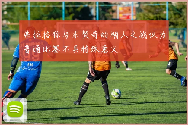 弗拉格称与东契奇的湖人之战仅为普通比赛不具特殊意义