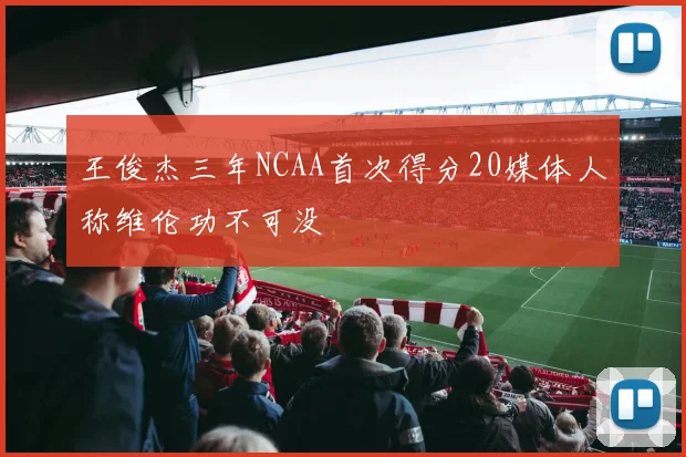 王俊杰三年NCAA首次得分20媒体人称维伦功不可没