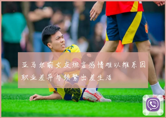 亚马尔前女友坦言感情难以维系因职业差异与频繁出差生活
