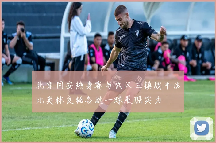 北京国安热身赛与武汉三镇战平法比奥林良铭各进一球展现实力